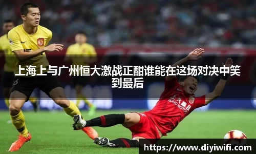 上海上与广州恒大激战正酣谁能在这场对决中笑到最后